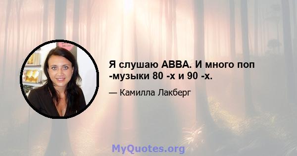 Я слушаю ABBA. И много поп -музыки 80 -х и 90 -х.