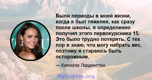 Были периоды в моей жизни, когда я был тяжелее, как сразу после школы, я определенно получил этого первокурсника 15. Это было трудно потерять. С тех пор я знаю, что могу набрать вес, поэтому я стараюсь быть осторожным.