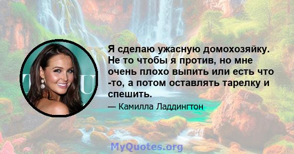 Я сделаю ужасную домохозяйку. Не то чтобы я против, но мне очень плохо выпить или есть что -то, а потом оставлять тарелку и спешить.