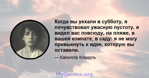 Когда вы уехали в субботу, я почувствовал ужасную пустоту, я видел вас повсюду, на пляже, в вашей комнате, в саду: я не могу привыкнуть к идее, которую вы оставили.