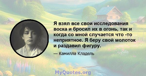 Я взял все свои исследования воска и бросил их в огонь, так и когда со мной случается что -то неприятное. Я беру свой молоток и раздавил фигуру.