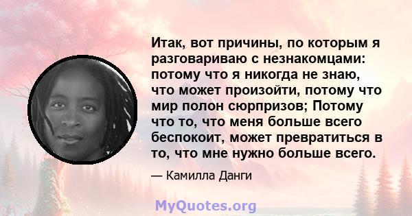 Итак, вот причины, по которым я разговариваю с незнакомцами: потому что я никогда не знаю, что может произойти, потому что мир полон сюрпризов; Потому что то, что меня больше всего беспокоит, может превратиться в то,