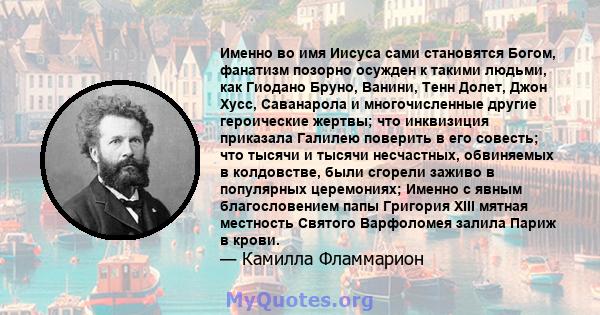 Именно во имя Иисуса сами становятся Богом, фанатизм позорно осужден к такими людьми, как Гиодано Бруно, Ванини, Тенн Долет, Джон Хусс, Саванарола и многочисленные другие героические жертвы; что инквизиция приказала