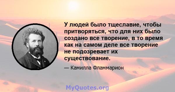 У людей было тщеславие, чтобы притворяться, что для них было создано все творение, в то время как на самом деле все творение не подозревает их существование.