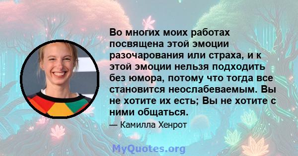 Во многих моих работах посвящена этой эмоции разочарования или страха, и к этой эмоции нельзя подходить без юмора, потому что тогда все становится неослабеваемым. Вы не хотите их есть; Вы не хотите с ними общаться.