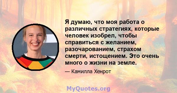 Я думаю, что моя работа о различных стратегиях, которые человек изобрел, чтобы справиться с желанием, разочарованием, страхом смерти, истощением. Это очень много о жизни на земле.