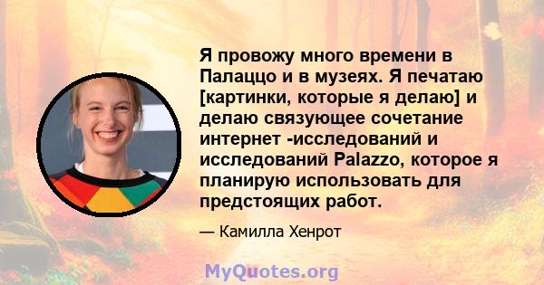 Я провожу много времени в Палаццо и в музеях. Я печатаю [картинки, которые я делаю] и делаю связующее сочетание интернет -исследований и исследований Palazzo, которое я планирую использовать для предстоящих работ.