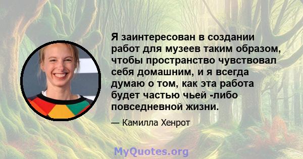 Я заинтересован в создании работ для музеев таким образом, чтобы пространство чувствовал себя домашним, и я всегда думаю о том, как эта работа будет частью чьей -либо повседневной жизни.