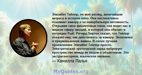 Элизабет Тейлор, на мой взгляд, величайшая актриса в истории кино. Она инстинктивно понимает камеру и ее невербальную интимность. Открывая свои фиолетовые глаза, она ведет нас в жидкое сферу эмоций, в которой она