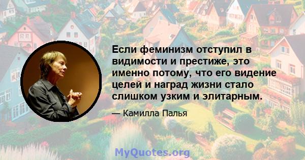 Если феминизм отступил в видимости и престиже, это именно потому, что его видение целей и наград жизни стало слишком узким и элитарным.