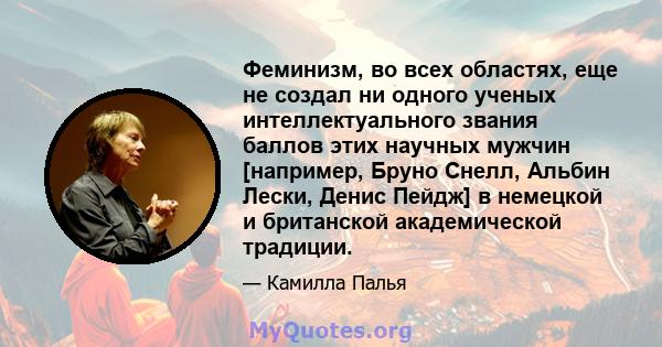 Феминизм, во всех областях, еще не создал ни одного ученых интеллектуального звания баллов этих научных мужчин [например, Бруно Снелл, Альбин Лески, Денис Пейдж] в немецкой и британской академической традиции.