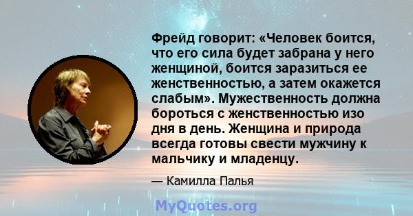 Фрейд говорит: «Человек боится, что его сила будет забрана у него женщиной, боится заразиться ее женственностью, а затем окажется слабым». Мужественность должна бороться с женственностью изо дня в день. Женщина и