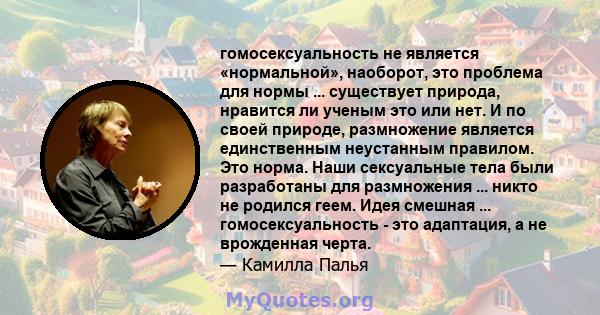 гомосексуальность не является «нормальной», наоборот, это проблема для нормы ... существует природа, нравится ли ученым это или нет. И по своей природе, размножение является единственным неустанным правилом. Это норма.