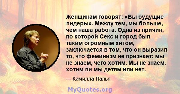 Женщинам говорят: «Вы будущие лидеры». Между тем, мы больше, чем наша работа. Одна из причин, по которой Секс и город был таким огромным хитом, заключается в том, что он выразил то, что феминизм не признает: мы не