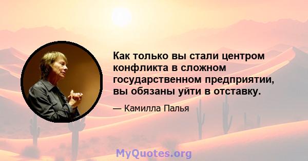 Как только вы стали центром конфликта в сложном государственном предприятии, вы обязаны уйти в отставку.