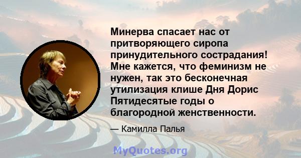 Минерва спасает нас от притворяющего сиропа принудительного сострадания! Мне кажется, что феминизм не нужен, так это бесконечная утилизация клише Дня Дорис Пятидесятые годы о благородной женственности.