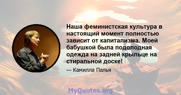 Наша феминистская культура в настоящий момент полностью зависит от капитализма. Моей бабушкой была подолодная одежда на задней крыльце на стиральной доске!