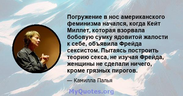 Погружение в нос американского феминизма начался, когда Кейт Миллет, которая взорвала бобовую сумку ядовитой жалости к себе, объявила Фрейда сексистом. Пытаясь построить теорию секса, не изучая Фрейда, женщины не