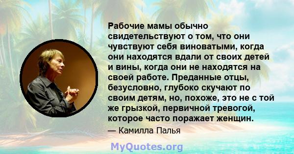 Рабочие мамы обычно свидетельствуют о том, что они чувствуют себя виноватыми, когда они находятся вдали от своих детей и вины, когда они не находятся на своей работе. Преданные отцы, безусловно, глубоко скучают по своим 