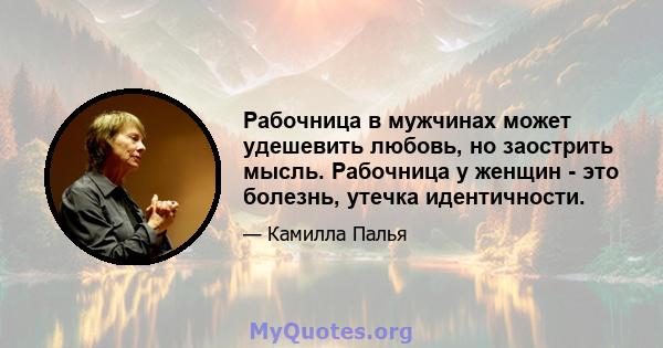 Рабочница в мужчинах может удешевить любовь, но заострить мысль. Рабочница у женщин - это болезнь, утечка идентичности.