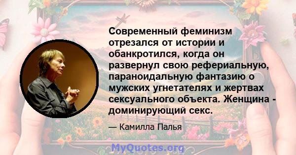 Современный феминизм отрезался от истории и обанкротился, когда он развернул свою рефериальную, параноидальную фантазию о мужских угнетателях и жертвах сексуального объекта. Женщина - доминирующий секс.