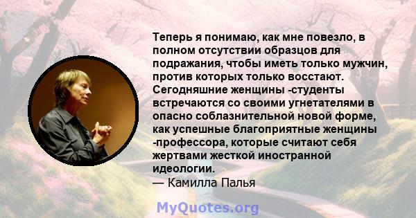 Теперь я понимаю, как мне повезло, в полном отсутствии образцов для подражания, чтобы иметь только мужчин, против которых только восстают. Сегодняшние женщины -студенты встречаются со своими угнетателями в опасно