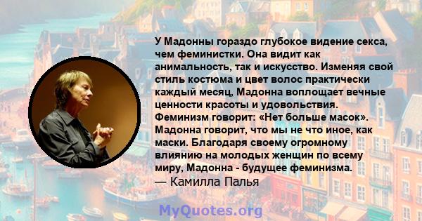 У Мадонны гораздо глубокое видение секса, чем феминистки. Она видит как анимальность, так и искусство. Изменяя свой стиль костюма и цвет волос практически каждый месяц, Мадонна воплощает вечные ценности красоты и