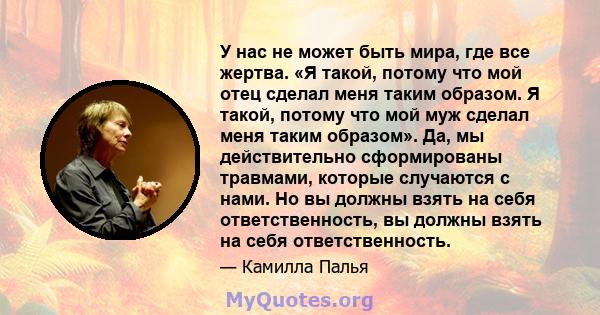 У нас не может быть мира, где все жертва. «Я такой, потому что мой отец сделал меня таким образом. Я такой, потому что мой муж сделал меня таким образом». Да, мы действительно сформированы травмами, которые случаются с