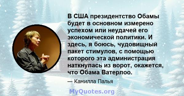 В США президентство Обамы будет в основном измерено успехом или неудачей его экономической политики. И здесь, я боюсь, чудовищный пакет стимулов, с помощью которого эта администрация наткнулась из ворот, окажется, что