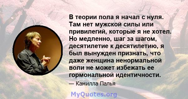 В теории пола я начал с нуля. Там нет мужской силы или привилегий, которые я не хотел. Но медленно, шаг за шагом, десятилетие к десятилетию, я был вынужден признать, что даже женщина ненормальной воли не может избежать