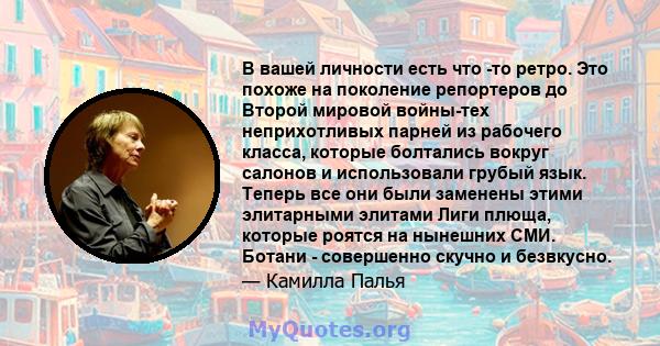 В вашей личности есть что -то ретро. Это похоже на поколение репортеров до Второй мировой войны-тех неприхотливых парней из рабочего класса, которые болтались вокруг салонов и использовали грубый язык. Теперь все они