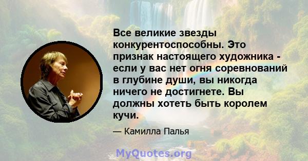 Все великие звезды конкурентоспособны. Это признак настоящего художника - если у вас нет огня соревнований в глубине души, вы никогда ничего не достигнете. Вы должны хотеть быть королем кучи.