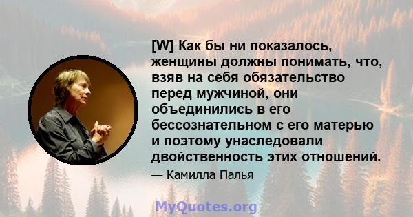 [W] Как бы ни показалось, женщины должны понимать, что, взяв на себя обязательство перед мужчиной, они объединились в его бессознательном с его матерью и поэтому унаследовали двойственность этих отношений.