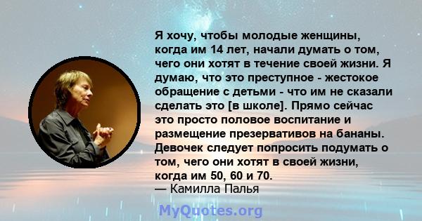 Я хочу, чтобы молодые женщины, когда им 14 лет, начали думать о том, чего они хотят в течение своей жизни. Я думаю, что это преступное - жестокое обращение с детьми - что им не сказали сделать это [в школе]. Прямо