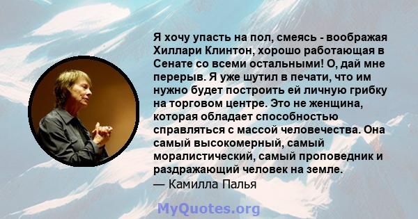 Я хочу упасть на пол, смеясь - воображая Хиллари Клинтон, хорошо работающая в Сенате со всеми остальными! О, дай мне перерыв. Я уже шутил в печати, что им нужно будет построить ей личную грибку на торговом центре. Это