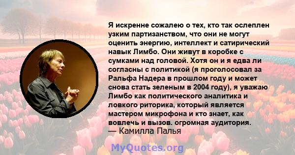 Я искренне сожалею о тех, кто так ослеплен узким партизанством, что они не могут оценить энергию, интеллект и сатирический навык Лимбо. Они живут в коробке с сумками над головой. Хотя он и я едва ли согласны с политикой 