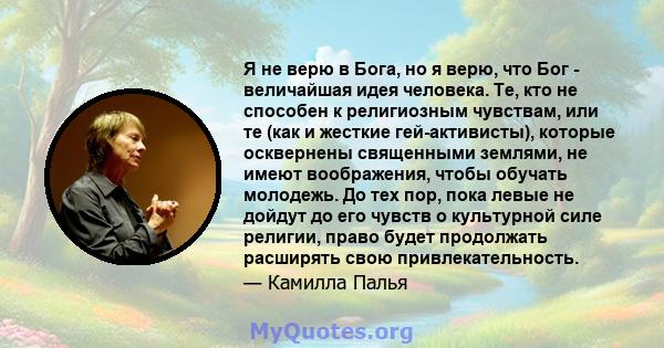 Я не верю в Бога, но я верю, что Бог - величайшая идея человека. Те, кто не способен к религиозным чувствам, или те (как и жесткие гей-активисты), которые осквернены священными землями, не имеют воображения, чтобы