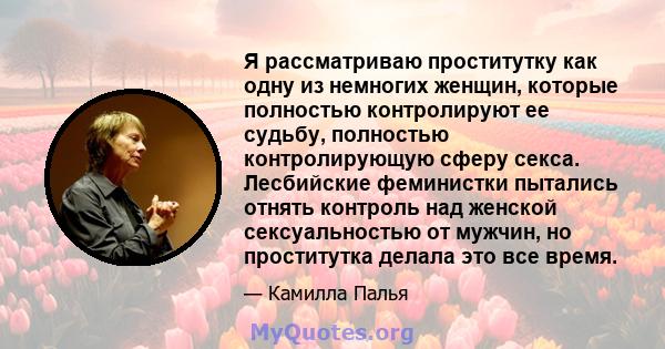 Я рассматриваю проститутку как одну из немногих женщин, которые полностью контролируют ее судьбу, полностью контролирующую сферу секса. Лесбийские феминистки пытались отнять контроль над женской сексуальностью от