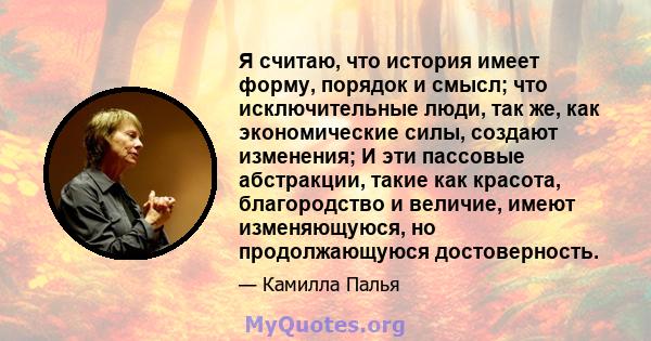 Я считаю, что история имеет форму, порядок и смысл; что исключительные люди, так же, как экономические силы, создают изменения; И эти пассовые абстракции, такие как красота, благородство и величие, имеют изменяющуюся,