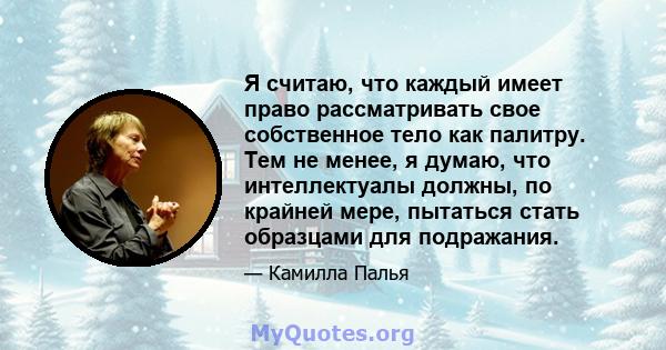 Я считаю, что каждый имеет право рассматривать свое собственное тело как палитру. Тем не менее, я думаю, что интеллектуалы должны, по крайней мере, пытаться стать образцами для подражания.