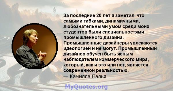 За последние 20 лет я заметил, что самыми гибкими, динамичными, любознательными умом среди моих студентов были специальностями промышленного дизайна. Промышленные дизайнеры увлекаются идеологией и не могут. Промышленный 