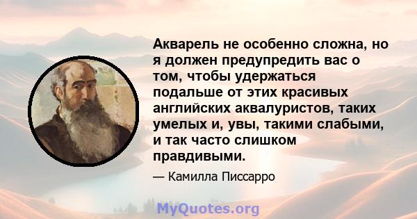 Акварель не особенно сложна, но я должен предупредить вас о том, чтобы удержаться подальше от этих красивых английских аквалуристов, таких умелых и, увы, такими слабыми, и так часто слишком правдивыми.