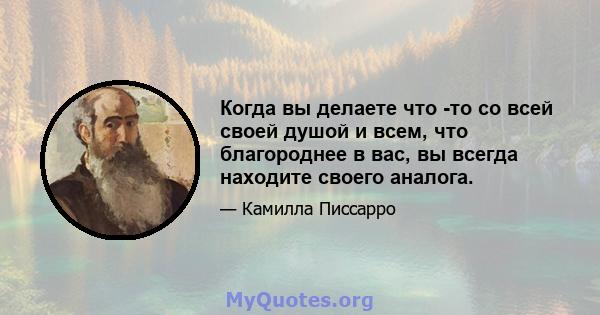 Когда вы делаете что -то со всей своей душой и всем, что благороднее в вас, вы всегда находите своего аналога.