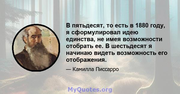 В пятьдесят, то есть в 1880 году, я сформулировал идею единства, не имея возможности отобрать ее. В шестьдесят я начинаю видеть возможность его отображения.