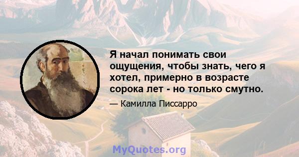 Я начал понимать свои ощущения, чтобы знать, чего я хотел, примерно в возрасте сорока лет - но только смутно.