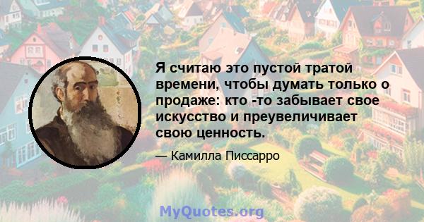 Я считаю это пустой тратой времени, чтобы думать только о продаже: кто -то забывает свое искусство и преувеличивает свою ценность.