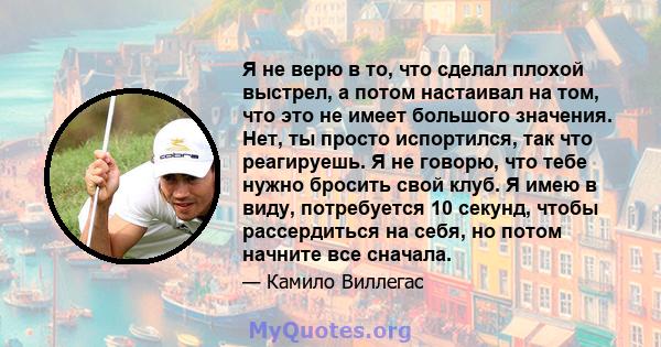 Я не верю в то, что сделал плохой выстрел, а потом настаивал на том, что это не имеет большого значения. Нет, ты просто испортился, так что реагируешь. Я не говорю, что тебе нужно бросить свой клуб. Я имею в виду,