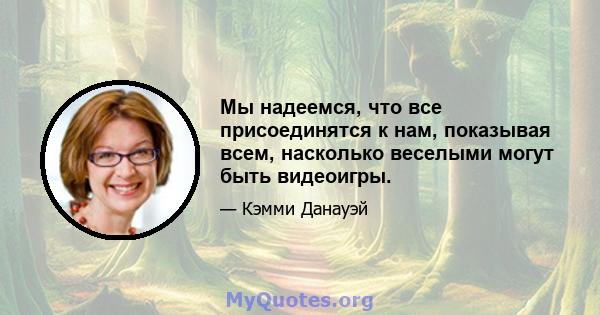 Мы надеемся, что все присоединятся к нам, показывая всем, насколько веселыми могут быть видеоигры.