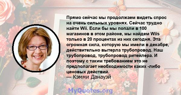 Прямо сейчас мы продолжаем видеть спрос на очень сильных уровнях. Сейчас трудно найти Wii. Если бы мы попали в 100 магазинов в этом районе, мы найдем Wiis только в 20 процентах из них сегодня. Эта огромная сила, которую 