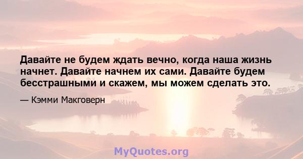 Давайте не будем ждать вечно, когда наша жизнь начнет. Давайте начнем их сами. Давайте будем бесстрашными и скажем, мы можем сделать это.